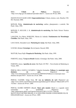 95



IBGE.           Cidade            de          Palhoça.         Disponível           em:
<http://www.ibge.gov.br/cidadesat/topwindow.htm?1>. Acesso em: 09 out. 2009.

INSTITUTO EUVALDO LODI. Empreendedorismo: Ciência, técnica e arte. Brasília: CNI.
IEL Nacional, 2000.

KOTLER, Philip. Administração de marketing: análise, planejamento e controle. São
Paulo: Atlas, 1998.

KOTLER, P.; KELLER, L. K. Administração de marketing. São Paulo: Person: Prentice
Hall, 2006.

LAKATOS, Eva Maria; MARCONI, Marina de Andrade. Fundamentos da Metodologia
Cientifica. São Paulo: Atlas, 1991.

LAS CASAS, Alexandre Luzzi. Marketing de varejo. São Paulo: Atlas, 2000.


LUECKE, Richard. Estratégia. Rio de Janeiro: Record, 2008.


MATTAR, Fauze Najib. Pesquisa de Marketing. São Paulo: Atlas, 1999.


PARENTE, Juracy. Varejo no Brasil: Gestão e Estratégia. São Paulo: Atlas, 2000.


PARENTE, Juracy. Apostilas do curso. São Paulo: GV PEC – Nova Gestão de Marketing no
Varejo, 2003.

PORTAL BELA SANTA CATARINA. Valquíria Guimarães. Palhoça é o município mais
dinâmico                do                país.              Disponível              em:
<http://www.belasantacatarina.com.br/noticias/2009/06/02/Palhoca-e-o-municipio-mais-
dinamico-do-pais-5033>. Acesso em: 26 out. 2009.

PORTAL CLICRBS. Felipe Faria. SC voa na indústria do surf. Disponível em:
<http://www.clicrbs.com.br/diariocatarinense/jsp/default.jsp?uf=2&local=18&newsID=a1574
752.htm>. Acesso em: 09 nov. 2009.

PORTAL GLOBO ESPORTE (Brasil). Skate pelo mundo: Brasil é o segundo maior
consumidor               da            modalidade.           Disponível  em:
<http://globoesporte.globo.com/Esportes/Noticias/0,,MUL1312701-17645,00-
SKATE+PELO+MUNDO+BRASIL+E+O+SEGUNDO+MAIOR+CONSUMIDOR+DA+M
ODALIDADE.html>. Acesso em: 09 nov. 2009.
 