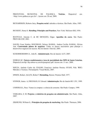 96



PREFEITURA       MUNICIPAL         DE     PALHOÇA.        Notícias.   Disponível    em:
<http://www.palhoca.sc.gov.br/>. Acesso em: 28 out. 2009.


RICHARDSON, Roberto Jarry. Pesquisa social: métodos e técnicas. São Paulo: Atlas, 1985.


RICHERT, Henry G. Retailing: Principles and Practices. New York: McGraw-Hill, 1954.


RUOTULO, Antonio C. & DE MENEZES, Edgar. Apostilas do curso. São Paulo:
PROVAR-USP, 2001.

SALIM, Cesar Simões; HOCHMAN, Nelson; RAMAL, Andrea Cecília; RAMAL, Silvina
Ana. Construindo planos de negócios: Todos os passos necessários para planejar e
desenvolver negócios de sucesso. Rio de Janeiro: Elsevier, 2005.

SCHERMERHORN Jr., John R.. Administração. Rio de Janeiro: LCT, 2007.


SEBRAE-SC. Fatores condicionantes e taxa de mortalidade das MPE de Santa Catarina.
Disponível em:ftp://ftp.sebrae-sc.com.br/pesquisa2.pdf. Acesso em: 11 nov. 2009.

SOUZA, Antônio Carlos de; FIALHO, Francisco Antônio Pereira; OTANI, Nilo. TCC:
Métodos e Técnicas. Florianópolis: Visual Books, 2007.

SPHON, Robert; ALLEN, Robert Y.Retainling. Reston: Prentice Hall, 1977.


STONER, James. A; FREEMAN, R. Edward. Administração. Rio de Janeiro/RJ: LTC, 1999.


UNDERLILL, Paco. Vamos às compras: a ciência do consumo. São Paulo: Campos, 1999.


VERGARA, S. M. Projetos e relatórios de pesquisa em administração. São Paulo: Atlas,
2007.


ZIKMUND, William G.. Princípios da pesquisa de marketing. São Paulo: Thomson, 2006.
 