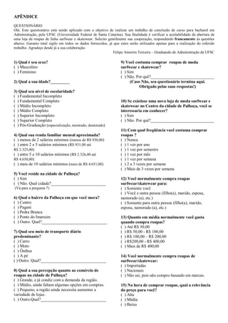 APÊNDICE
QUESTIONÁRIO
Olá. Este questionário está sendo aplicado com o objetivo de realizar um trabalho de conclusão de curso para bacharel em
Administração, pela UFSC (Universidade Federal de Santa Catarina). Sua finalidade é verificar a aceitabilidade da abertura de
uma loja de roupas de linha surfwear e skatewear. Solicito gentilmente sua cooperação, respondendo francamente às questões
abaixo. Garanto total sigilo em todos os dados fornecidos, já que estes serão utilizados apenas para a realização do referido
trabalho. Agradeço desde já a sua colaboração.
                                                              Felipe Amorim Teixeira – Graduando de Administração da UFSC

1) Qual é seu sexo?                                               9) Você costuma comprar roupas de moda
( ) Masculino                                                     surfwear e skatewear?
( ) Feminino                                                      ( ) Sim
                                                                  ( ) Não. Por quê?______________________________
2) Qual a sua idade?_________                                           (Caso Não, seu questionário termina aqui.
                                                                             Obrigado pelas suas respostas!)
3) Qual seu nível de escolaridade?
( ) Fundamental Incompleto
( ) Fundamental Completo                                          10) Se existisse uma nova loja de moda surfwear e
( ) Médio Incompleto                                              skatewear no Centro da cidade de Palhoça, você se
( ) Médio Completo                                                interessaria em conhecer?
( ) Superior Incompleto                                           ( ) Sim
( ) Superior Completo                                             ( ) Não. Por quê?______________________________
( ) Pós-Graduação (especialização, mestrado, doutorado)
                                                                  11) Com qual freqüência você costuma comprar
4) Qual sua renda familiar mensal aproximada?                     roupas ?
( ) menos de 2 salários mínimos (menos de R$ 930,00)              ( ) Nunca
( ) entre 2 e 5 salários mínimos (R$ 931,00 até                   ( ) 1 vez por ano
R$ 2.325,00)                                                      ( ) 1 vez por semestre
( ) entre 5 e 10 salários mínimos (R$ 2.326,00 até                ( ) 1 vez por mês
R$ 4.650,00)                                                      ( ) 1 vez por semana
( ) mais de 10 salários mínimos (mais de R$ 4.651,00)             ( ) 2 a 3 vezes por semana
                                                                  ( ) Mais de 3 vezes por semana
5) Você reside na cidade de Palhoça?
( ) Sim                                                           12) Você normalmente compra roupas
( ) Não. Qual cidade?__________________________                   surfwear/skatewear para:
(Vá para a pergunta 7)                                            ( ) Somente você
                                                                  ( ) Você e outra pessoa (filho(a), marido, esposa,
6) Qual o bairro da Palhoça em que você mora?                     namorado (a), etc.)
( ) Centro                                                        ( ) Somente para outra pessoa (filho(a), marido,
( ) Pagani                                                        esposa, namorado (a), etc.)
( ) Pedra Branca
( ) Ponte do Imaruim                                              13) Quanto em média normalmente você gasta
( ) Outro. Qual?_______________________________                   quando compra roupas?
                                                                  ( ) Até R$ 50,00
7) Qual seu meio de transporte diário                             ( ) R$ 50,00 - R$ 100,00
predominante?                                                     ( ) R$ 100,00 – R$ 200,00
( ) Carro                                                         ( ) R$200,00 - R$ 400,00
( ) Moto                                                          ( ) Mais de R$ 400,00
( ) Ônibus
( ) A pé                                                          14) Você normalmente compra roupas de
( ) Outro. Qual?_______________________________                   surfwear/skatewear:
                                                                  ( ) Importadas
8) Qual a sua percepção quanto ao comércio de                     ( ) Nacionais
roupas na cidade de Palhoça?                                      ( ) Não sei, pois não compro baseado em marcas.
( ) Grande, e já condiz com a demanda da região.
( ) Médio, ainda faltam algumas opções em compras.                15) Na hora de comprar roupas, qual a relevância
( ) Pequeno, a região ainda necessita aumentar a                  do preço para você?
variedade de lojas.                                               ( ) Alta
( ) Outro.Qual?_______________________________                    ( ) Média
                                                                  ( ) Baixa
 