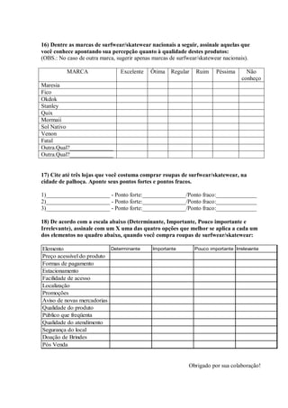 16) Dentre as marcas de surfwear/skatewear nacionais a seguir, assinale aquelas que
você conhece apontando sua percepção quanto à qualidade destes produtos:
(OBS.: No caso de outra marca, sugerir apenas marcas de surfwear/skatewear nacionais).

          MARCA                 Excelente    Ótima   Regular   Ruim     Péssima      Não
                                                                                   conheço
Maresia
Fico
Okdok
Stanley
Quix
Mormaii
Sol Nativo
Venon
Fatal
Outra.Qual?_______________
Outra.Qual?_______________


17) Cite até três lojas que você costuma comprar roupas de surfwear/skatewear, na
cidade de palhoça. Aponte seus pontos fortes e pontos fracos.

1)______________________ - Ponto forte:_______________/Ponto fraco:______________
2)______________________ - Ponto forte:_______________/Ponto fraco:______________
3)______________________ - Ponto forte:_______________/Ponto fraco:______________

18) De acordo com a escala abaixo (Determinante, Importante, Pouco importante e
Irrelevante), assinale com um X uma das quatro opções que melhor se aplica a cada um
dos elementos no quadro abaixo, quando você compra roupas de surfwear/skatewear:

Elemento                   Determinante      Importante        Pouco importante Irrelevante
Preço acessível do produto
Formas de pagamento
Estacionamento
Facilidade de acesso
Localização
Promoções
Aviso de novas mercadorias
Qualidade do produto
Público que freqüenta
Qualidade do atendimento
Segurança do local
Doação de Brindes
Pós Venda


                                                            Obrigado por sua colaboração!
 