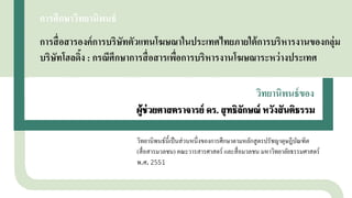 การศึกษาวิทยานิพนธ์
การสื่อสารองค์การบริษัทตัวแทนโฆษณาในประเทศไทยภายใต้การบริหารงานของกลุ่ม
บริษัทโฮลดิ้ง : กรณีศึกษาการสื่อสารเพื่อการบริหารงานโฆษณาระหว่างประเทศ
ผู้ช่วยศาสตราจารย์ ดร. สุทธิลักษณ์ หวังสันติธรรม
วิทยานิพนธ์นี้เป็นส่วนหนึ่งของการศึกษาตามหลักสูตรปรัชญาดุษฎีบัณฑิต
(สื่อสารมวลชน) คณะวารสารศาสตร์ และสื่อมวลชน มหาวิทยาลัยธรรมศาสตร์
พ.ศ. 2551
ผู้ช่วยศาสตราจารย์ ดร. สุทธิลักษณ์ หวังสันติธรรม
วิทยานิพนธ์ของ
 