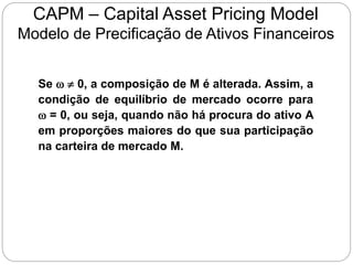 CAPM – Capital Asset Pricing Model
Modelo de Precificação de Ativos Financeiros
Se w  0, a composição de M é alterada. Assim, a
condição de equilíbrio de mercado ocorre para
w = 0, ou seja, quando não há procura do ativo A
em proporções maiores do que sua participação
na carteira de mercado M.
 