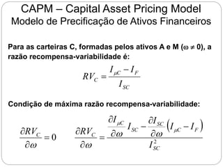 CAPM – Capital Asset Pricing Model
Modelo de Precificação de Ativos Financeiros
Para as carteiras C, formadas pelos ativos A e M (w  0), a
razão recompensa-variabilidade é:
SC
F
C
C
I
I
I
RV

 
Condição de máxima razão recompensa-variabilidade:
 
2
0
SC
F
C
SC
SC
C
C
C
I
I
I
I
I
I
RV
RV











 

w
w
w
w
 