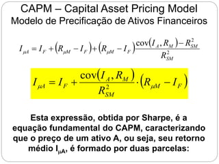 CAPM – Capital Asset Pricing Model
Modelo de Precificação de Ativos Financeiros
     
2
2
,
cov
SM
SM
M
A
F
M
F
M
F
A
R
R
R
I
I
R
I
R
I
I





 


Esta expressão, obtida por Sharpe, é a
equação fundamental do CAPM, caracterizando
que o preço de um ativo A, ou seja, seu retorno
médio IA, é formado por duas parcelas:
   
F
M
SM
M
A
F
A I
R
R
R
I
I
I 


 
 2
,
cov
 