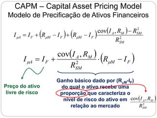 CAPM – Capital Asset Pricing Model
Modelo de Precificação de Ativos Financeiros
     
2
2
,
cov
SM
SM
M
A
F
M
F
M
F
A
R
R
R
I
I
R
I
R
I
I





 


Preço do ativo
livre de risco
   
F
M
SM
M
A
F
A I
R
R
R
I
I
I 


 
 2
,
cov
Ganho básico dado por (RM-IF)
do qual o ativo recebe uma
proporção que caracteriza o
nível de risco do ativo em
relação ao mercado
 
2
,
cov
SM
M
A
R
R
I
 