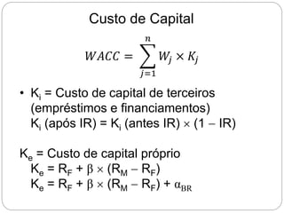 Custo de Capital
• Ki = Custo de capital de terceiros
(empréstimos e financiamentos)
Ki (após IR) = Ki (antes IR)  (1  IR)
Ke = Custo de capital próprio
Ke = RF + β  (RM  RF)
Ke = RF + β  (RM  RF) + αBR
𝑊𝐴𝐶𝐶 =
𝑗=1
𝑛
𝑊
𝑗 × 𝐾𝑗
 