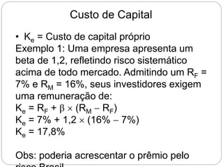 Custo de Capital
• Ke = Custo de capital próprio
Exemplo 1: Uma empresa apresenta um
beta de 1,2, refletindo risco sistemático
acima de todo mercado. Admitindo um RF =
7% e RM = 16%, seus investidores exigem
uma remuneração de:
Ke = RF + β  (RM  RF)
Ke = 7% + 1,2  (16%  7%)
Ke = 17,8%
Obs: poderia acrescentar o prêmio pelo
 