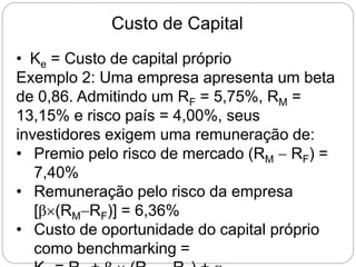 Custo de Capital
• Ke = Custo de capital próprio
Exemplo 2: Uma empresa apresenta um beta
de 0,86. Admitindo um RF = 5,75%, RM =
13,15% e risco país = 4,00%, seus
investidores exigem uma remuneração de:
• Premio pelo risco de mercado (RM  RF) =
7,40%
• Remuneração pelo risco da empresa
[β(RMRF)] = 6,36%
• Custo de oportunidade do capital próprio
como benchmarking =
 