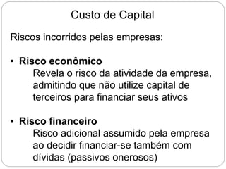Custo de Capital
Riscos incorridos pelas empresas:
• Risco econômico
Revela o risco da atividade da empresa,
admitindo que não utilize capital de
terceiros para financiar seus ativos
• Risco financeiro
Risco adicional assumido pela empresa
ao decidir financiar-se também com
dívidas (passivos onerosos)
 