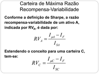 Carteira de Máxima Razão
Recompensa-Variabilidade
Conforme a definição de Sharpe, a razão
recompensa-variabilidade de um ativo A,
indicada por RVA, é dada por:
SA
F
A
A
I
I
I
RV

 
Estendendo o conceito para uma carteira C,
tem-se:
SC
F
C
C
I
I
I
RV

 
 