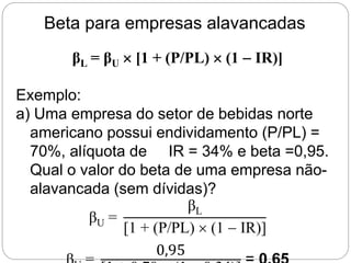 Beta para empresas alavancadas
βL = βU  [1 + (P/PL)  (1  IR)]
Exemplo:
a) Uma empresa do setor de bebidas norte
americano possui endividamento (P/PL) =
70%, alíquota de IR = 34% e beta =0,95.
Qual o valor do beta de uma empresa não-
alavancada (sem dívidas)?
βU =
βL
[1 + (P/PL)  (1  IR)]
0,95
 
