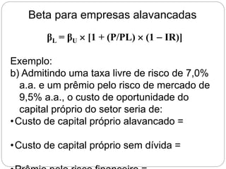 Beta para empresas alavancadas
βL = βU  [1 + (P/PL)  (1  IR)]
Exemplo:
b) Admitindo uma taxa livre de risco de 7,0%
a.a. e um prêmio pelo risco de mercado de
9,5% a.a., o custo de oportunidade do
capital próprio do setor seria de:
•Custo de capital próprio alavancado =
•Custo de capital próprio sem dívida =
 