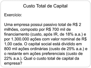 Custo Total de Capital
Exercício:
Uma empresa possui passivo total de R$ 2
milhões, composto por R$ 700 mil de
financiamento (custo, após IR, de 18% a.a.) e
por 1.300.000 ações com valor nominal de R$
1,00 cada. O capital social está dividido em
800 mil ações ordinárias (custo de 25% a.a.) e
o restante em ações preferenciais (custo de
22% a.a.). Qual o custo total de capital da
empresa?
 