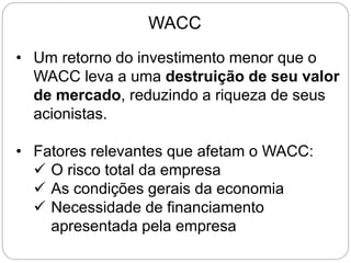 WACC
• Um retorno do investimento menor que o
WACC leva a uma destruição de seu valor
de mercado, reduzindo a riqueza de seus
acionistas.
• Fatores relevantes que afetam o WACC:
 O risco total da empresa
 As condições gerais da economia
 Necessidade de financiamento
apresentada pela empresa
 