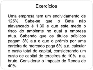 Exercícios
Uma empresa tem um endividamento de
125%. Sabe-se que o Beta não
alavancado é 1,30 e que este mede o
risco do ambiente no qual a empresa
atua. Sabendo que os títulos públicos
pagam 8% a.a e que o prêmio por uma
carteira de mercado paga 6% a.a, calcular
o custo total de capital, considerando um
custo de capital de terceiros de 10% a.a.
bruto. Considerar o Imposto de Renda de
40%.
 
