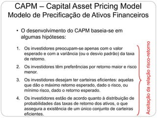 CAPM – Capital Asset Pricing Model
Modelo de Precificação de Ativos Financeiros
• O desenvolvimento do CAPM baseia-se em
algumas hipóteses:
1. Os investidores preocupam-se apenas com o valor
esperado e com a variância (ou o desvio padrão) da taxa
de retorno.
2. Os investidores têm preferências por retorno maior e risco
menor.
3. Os investidores desejam ter carteiras eficientes: aquelas
que dão o máximo retorno esperado, dado o risco, ou
mínimo risco, dado o retorno esperado.
4. Os investidores estão de acordo quanto à distribuição de
probabilidades das taxas de retorno dos ativos, o que
assegura a existência de um único conjunto de carteiras
eficientes.
Aceitação
da
relação
risco-retorno
 