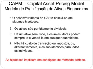 CAPM – Capital Asset Pricing Model
Modelo de Precificação de Ativos Financeiros
• O desenvolvimento do CAPM baseia-se em
algumas hipóteses:
5. Os ativos são perfeitamente divisíveis.
6. Há um ativo sem risco, e os investidores podem
comprá-lo e vendê-lo em qualquer quantidade.
7. Não há custo de transação ou impostos, ou,
alternativamente, eles são idênticos para todos
os indivíduos.
As hipóteses implicam em condições de mercado perfeito.
 