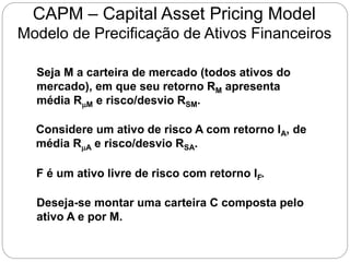 CAPM – Capital Asset Pricing Model
Modelo de Precificação de Ativos Financeiros
Seja M a carteira de mercado (todos ativos do
mercado), em que seu retorno RM apresenta
média RM e risco/desvio RSM.
Considere um ativo de risco A com retorno IA, de
média RA e risco/desvio RSA.
F é um ativo livre de risco com retorno IF.
Deseja-se montar uma carteira C composta pelo
ativo A e por M.
 