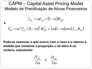 CAPM – Capital Asset Pricing Model
Modelo de Precificação de Ativos Financeiros
Pode-se examinar o que ocorre com o risco e o retorno à
medida que variamos a proporção w do ativo A na
carteira, calculando:
  M
A
C R
I
I 

 w
w 

 1
e
     
M
A
SM
SA
SC R
I
R
I
I ,
cov
1
2
1 2
2
2
2
2
w
w
w
w 




w
w




 SC
C I
I
e
 