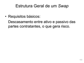103
• Requisitos básicos:
Descasamento entre ativo e passivo das
partes contratantes, o que gera risco.
Estrutura Geral de um Swap
 