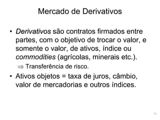 11
Mercado de Derivativos
• Derivativos são contratos firmados entre
partes, com o objetivo de trocar o valor, e
somente o valor, de ativos, índice ou
commodities (agrícolas, minerais etc.).
 Transferência de risco.
• Ativos objetos = taxa de juros, câmbio,
valor de mercadorias e outros índices.
 
