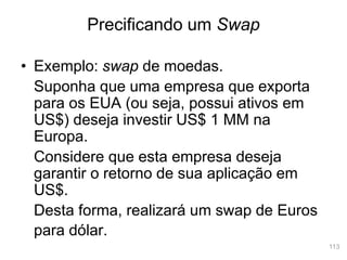 113
• Exemplo: swap de moedas.
Suponha que uma empresa que exporta
para os EUA (ou seja, possui ativos em
US$) deseja investir US$ 1 MM na
Europa.
Considere que esta empresa deseja
garantir o retorno de sua aplicação em
US$.
Desta forma, realizará um swap de Euros
para dólar.
Precificando um Swap
 
