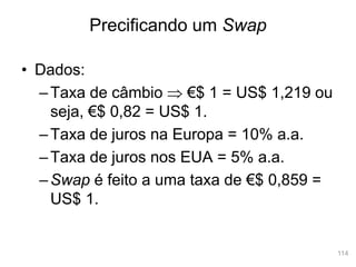 114
• Dados:
–Taxa de câmbio  €$ 1 = US$ 1,219 ou
seja, €$ 0,82 = US$ 1.
–Taxa de juros na Europa = 10% a.a.
–Taxa de juros nos EUA = 5% a.a.
–Swap é feito a uma taxa de €$ 0,859 =
US$ 1.
Precificando um Swap
 