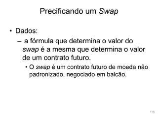 115
• Dados:
– a fórmula que determina o valor do
swap é a mesma que determina o valor
de um contrato futuro.
• O swap é um contrato futuro de moeda não
padronizado, negociado em balcão.
Precificando um Swap
 