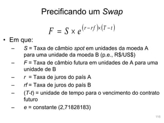 116
• Em que:
– S = Taxa de câmbio spot em unidades da moeda A
para uma unidade da moeda B (p.e., R$/US$)
– F = Taxa de câmbio futura em unidades de A para uma
unidade de B
– r = Taxa de juros do país A
– rf = Taxa de juros do país B
– (T-t) = unidade de tempo para o vencimento do contrato
futuro
– e = constante (2,71828183)
   
t
T
rf
r
e
S
F 




Precificando um Swap
 