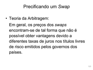 120
• Teoria da Arbitragem:
Em geral, os preços dos swaps
encontram-se de tal forma que não é
possível obter vantagens devido a
diferentes taxas de juros nos títulos livres
de risco emitidos pelos governos dos
países.
Precificando um Swap
 