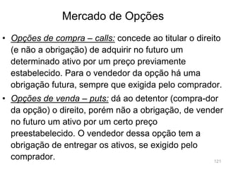 121
Mercado de Opções
• Opções de compra – calls: concede ao titular o direito
(e não a obrigação) de adquirir no futuro um
determinado ativo por um preço previamente
estabelecido. Para o vendedor da opção há uma
obrigação futura, sempre que exigida pelo comprador.
• Opções de venda – puts: dá ao detentor (compra-dor
da opção) o direito, porém não a obrigação, de vender
no futuro um ativo por um certo preço
preestabelecido. O vendedor dessa opção tem a
obrigação de entregar os ativos, se exigido pelo
comprador.
 