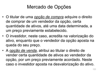 123
Mercado de Opções
• O titular de uma opção de compra adquire o direito
de comprar de um vendedor da opção, certa
quantidade de ativos, até uma data determinada, a
um preço previamente estabelecido.
• O investidor, neste caso, acredita na valorização do
ativo, enquanto que o vendedor da opção aposta na
queda do seu preço.
• A opção de venda, atribui ao titular o direito de
vender certa quantidade de ativos ao vendedor da
opção, por um preço previamente acordado. Neste
caso o investidor aposta na desvalorização do ativo.
 