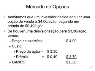 125
Mercado de Opções
• Admitamos que um investidor decide adquirir uma
opção de venda a $4,00/ação, pagando um
prêmio de $0,40/ação.
• Se houver uma desvalorização para $3,30/ação,
temos:
– Preço de exercício $ 4,00
– Custo:
• Preço da ação = $ 3,30
• Prêmio = $ 0,40 $ 3,70
– GANHO $ 0,30
 