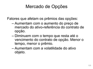 126
Mercado de Opções
Fatores que afetam os prêmios das opções:
– Aumentam com o aumento do preço de
mercado do ativo-referência do contrato de
opção.
– Diminuem com o tempo que resta até o
vencimento do contrato de opção. Menor o
tempo, menor o prêmio.
– Aumentam com a volatilidade do ativo
objeto.
 