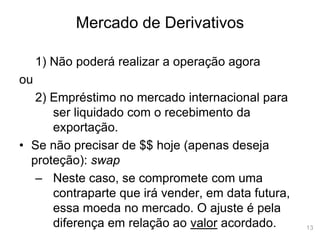 13
Mercado de Derivativos
1) Não poderá realizar a operação agora
ou
2) Empréstimo no mercado internacional para
ser liquidado com o recebimento da
exportação.
• Se não precisar de $$ hoje (apenas deseja
proteção): swap
– Neste caso, se compromete com uma
contraparte que irá vender, em data futura,
essa moeda no mercado. O ajuste é pela
diferença em relação ao valor acordado.
 