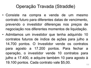 132
Operação Travada (Straddle)
• Consiste na compra e venda de um mesmo
contrato futuro para diferentes datas de vencimento,
prevendo o investidor diferenças nos preços de
negociação nos diferentes momentos de liquidação.
• Admitamos um investidor que tenha adquirido 10
contratos futuros de índice de ações para julho a
14.700 pontos. O Investidor vende os contratos
para agosto a 17.200 pontos. Para fechar a
operação, o investidor vende 10 contratos para
julho a 17.400, e adquire também 10 para agosto à
19.100 pontos. Cada contrato vale $5,00.
 