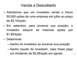 134
Venda a Descoberto
• Admitamos que um investidor vende a futuro
50.000 ações de uma empresa em julho ao preço
de $2,10/ação.
• Em setembro, para encerrar sua posição, o
investidor adquire as mesmas ações por
$1,65/ação.
• Determinar:
– Ganho do investidor ao encerrar sua posição
– Ganho líquido do investidor, caso fosse pago
um dividendo de $0,08/ação em agosto
 