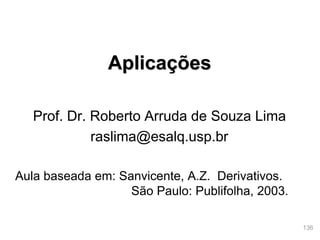 136
Aplicações
Prof. Dr. Roberto Arruda de Souza Lima
raslima@esalq.usp.br
Aula baseada em: Sanvicente, A.Z. Derivativos.
São Paulo: Publifolha, 2003.
 