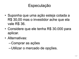 137
• Suponha que uma ação esteja cotada a
R$ 30,00 mas o investidor ache que ela
vale R$ 36.
• Considere que ele tenha R$ 30.000 para
aplicar.
• Alternativas:
–Comprar as ações
–Utilizar o mercado de opções.
Especulação
 