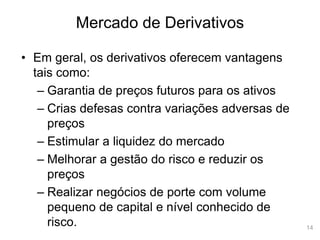 14
Mercado de Derivativos
• Em geral, os derivativos oferecem vantagens
tais como:
– Garantia de preços futuros para os ativos
– Crias defesas contra variações adversas de
preços
– Estimular a liquidez do mercado
– Melhorar a gestão do risco e reduzir os
preços
– Realizar negócios de porte com volume
pequeno de capital e nível conhecido de
risco.
 
