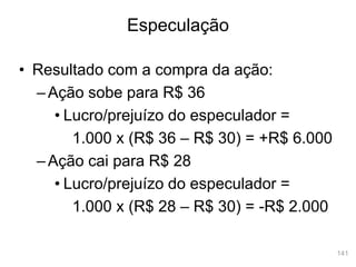 141
• Resultado com a compra da ação:
–Ação sobe para R$ 36
• Lucro/prejuízo do especulador =
1.000 x (R$ 36 – R$ 30) = +R$ 6.000
–Ação cai para R$ 28
• Lucro/prejuízo do especulador =
1.000 x (R$ 28 – R$ 30) = -R$ 2.000
Especulação
 