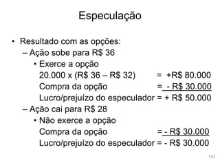 142
• Resultado com as opções:
– Ação sobe para R$ 36
• Exerce a opção
20.000 x (R$ 36 – R$ 32) = +R$ 80.000
Compra da opção = - R$ 30.000
Lucro/prejuízo do especulador = + R$ 50.000
– Ação cai para R$ 28
• Não exerce a opção
Compra da opção = - R$ 30.000
Lucro/prejuízo do especulador = - R$ 30.000
Especulação
 