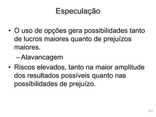 143
• O uso de opções gera possibilidades tanto
de lucros maiores quanto de prejuízos
maiores.
–Alavancagem
• Riscos elevados, tanto na maior amplitude
dos resultados possíveis quanto nas
possibilidades de prejuízo.
Especulação
 