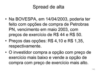 146
• Na BOVESPA, em 14/04/2003, poderia ter
feito com opções de compra de Petrobras
PN, vencimento em maio 2003, com
preços de exercício de R$ 44 e R$ 50.
• Preços das opções: R$ 4,10 e R$ 1,35,
respectivamente.
• O investidor compra a opção com preço de
exercício mais baixo e vende a opção de
compra com preço de exercício mais alto.
Spread de alta
 