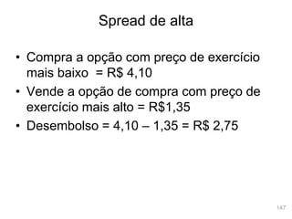 147
• Compra a opção com preço de exercício
mais baixo = R$ 4,10
• Vende a opção de compra com preço de
exercício mais alto = R$1,35
• Desembolso = 4,10 – 1,35 = R$ 2,75
Spread de alta
 