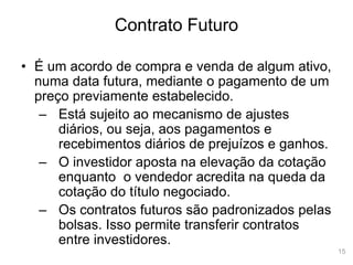 15
Contrato Futuro
• É um acordo de compra e venda de algum ativo,
numa data futura, mediante o pagamento de um
preço previamente estabelecido.
– Está sujeito ao mecanismo de ajustes
diários, ou seja, aos pagamentos e
recebimentos diários de prejuízos e ganhos.
– O investidor aposta na elevação da cotação
enquanto o vendedor acredita na queda da
cotação do título negociado.
– Os contratos futuros são padronizados pelas
bolsas. Isso permite transferir contratos
entre investidores.
 