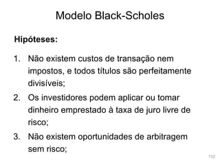 152
Modelo Black-Scholes
Hipóteses:
1. Não existem custos de transação nem
impostos, e todos títulos são perfeitamente
divisíveis;
2. Os investidores podem aplicar ou tomar
dinheiro emprestado à taxa de juro livre de
risco;
3. Não existem oportunidades de arbitragem
sem risco;
 