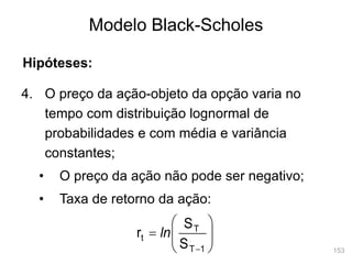 153
Modelo Black-Scholes
4. O preço da ação-objeto da opção varia no
tempo com distribuição lognormal de
probabilidades e com média e variância
constantes;
• O preço da ação não pode ser negativo;
• Taxa de retorno da ação:









1
T
T
t
S
S
r ln
Hipóteses:
 