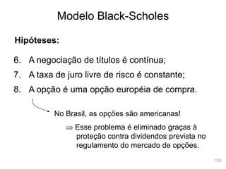 155
Modelo Black-Scholes
Hipóteses:
6. A negociação de títulos é contínua;
7. A taxa de juro livre de risco é constante;
8. A opção é uma opção européia de compra.
No Brasil, as opções são americanas!
 Esse problema é eliminado graças à
proteção contra dividendos prevista no
regulamento do mercado de opções.
 