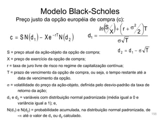 156
Modelo Black-Scholes
Preço justo da opção européia de compra (c):
   
2
rT
1 d
N
Xe
d
S N
c 


S = preço atual da ação-objeto da opção de compra;
X = preço de exercício da opção de compra;
r = taxa de juro livre de risco no regime de capitalização contínua;
T = prazo de vencimento da opção de compra, ou seja, o tempo restante até a
data de vencimento da opção.
s = volatilidade do preço da ação-objeto, definida pelo desvio-padrão da taxa de
retorno da ação;
d1 e d2 = variáveis com distribuição normal padronizada (média igual a 0 e
variância igual a 1); e,
N(d1) e N(d2) = probabilidade acumulada, na distribuição normal padronizada, de
- até o valor de d1 ou d2 calculado.
 
T
T
2
r
X
S
d
2
1
s





 s



ln
T
d
d 1
2 s


 